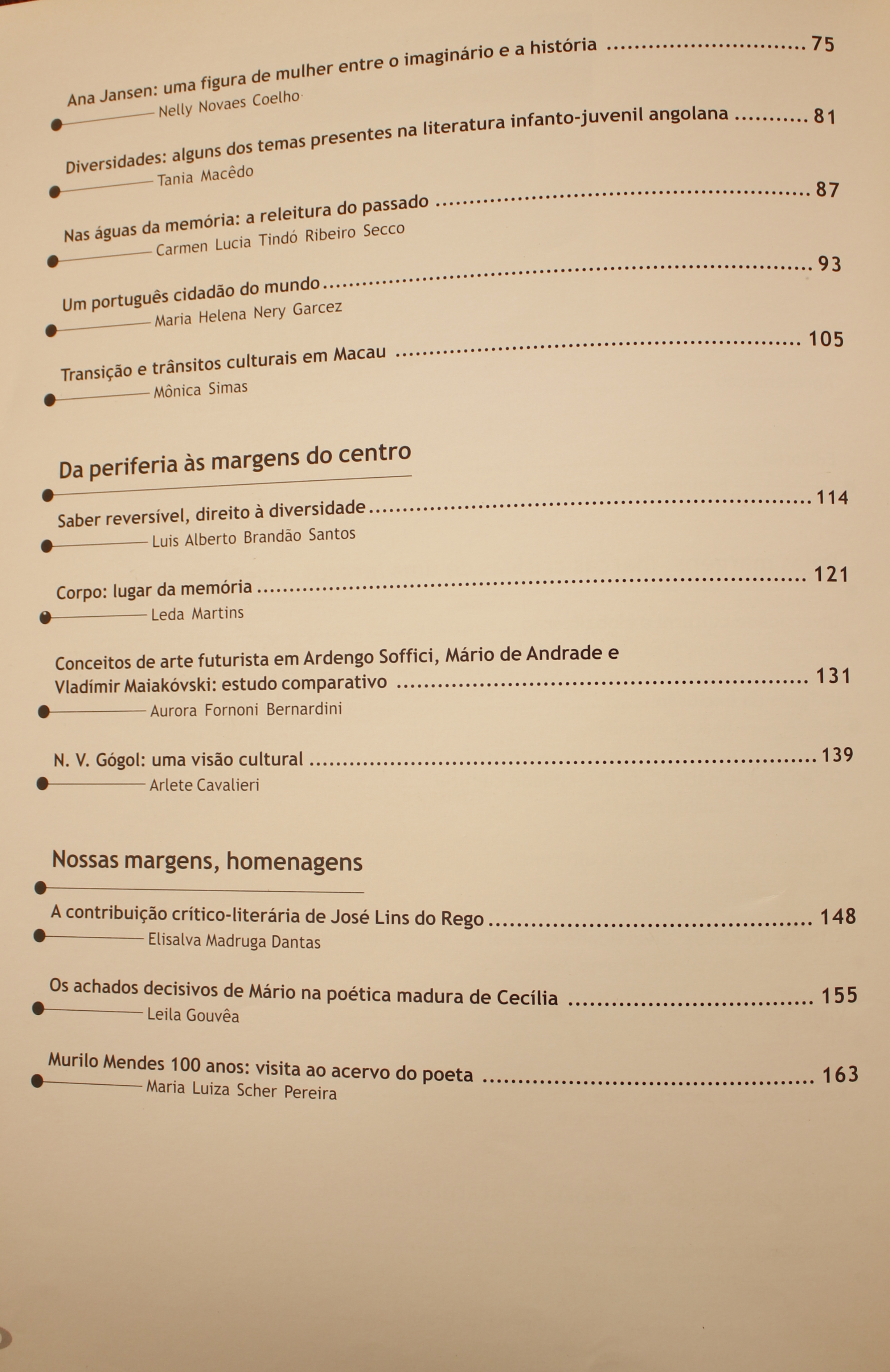 Ana Jansen: Uma Figura de Mulher Entre o Imaginário e a História - Nelly Novaes Coelho Diversidade: Alguns dos Temas Presentes na Literatura Infanto-juvenil Angolana - Tânia Macedo Nas Água da Memória: a Releitura do Passado - Carmen Lúcia Tindó Ribeiro Secco Um Português Cidadão do Mundo - Maria Helena Nery Garcez Transição e Trânsitos Culturais em Macau - Mônica Simas Da Periferia às Margens do Centro Saber Reversível, Direito à Diversidade - Luis Alberto Brandão Santos Corpo: Lugar da Memória - Leda Martins Conceitos de Arte Futurista em Ardengo Soffici, Mário de Andrade e Vladimir Maiakóvski: Estudo Comparativo - Aurora Fornoni Bernardini N. V. Gógol: Uma Visão Cultural - Arlete Cavalieri Nossas Margens, Homenagens A Contribuição Crítico-literária de José Lins do Rego - Eilsalva Madruga Dantas Os Achados Decisivos de Mário na Poética Madura de Cecília - Leila Gouvêa Murilo Mendes 100 anos: Visita ao Acervo do Poeta - Maria Luiza Schaer Pereira